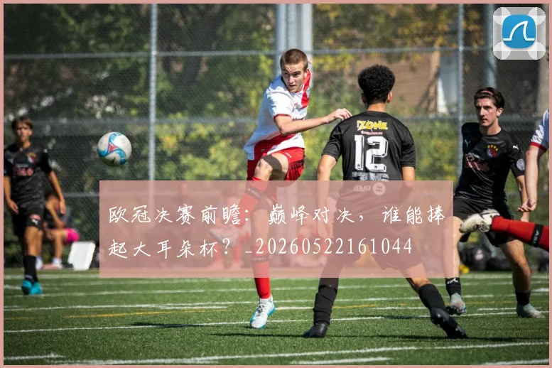 欧冠决赛前瞻:巅峰对决,谁能捧起大耳朵杯?_20260522161044