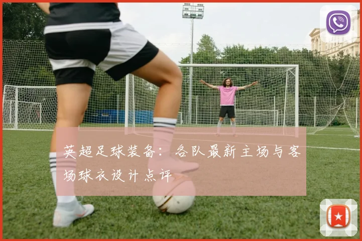 英超足球装备:各队最新主场与客场球衣设计点评