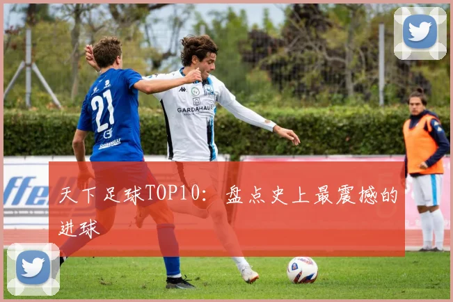 天下足球TOP10:盘点史上最震撼的进球